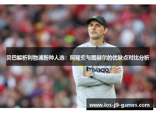 贝巴解析利物浦新帅人选：阿隆索与图赫尔的优缺点对比分析