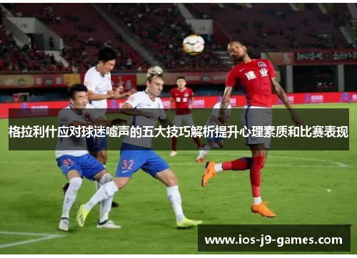 格拉利什应对球迷嘘声的五大技巧解析提升心理素质和比赛表现
