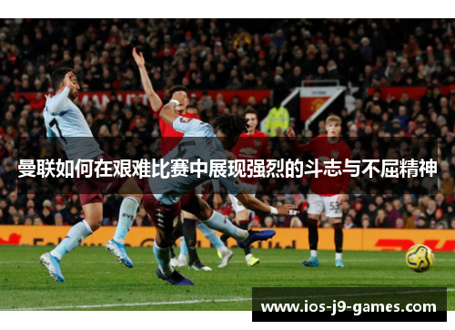 曼联如何在艰难比赛中展现强烈的斗志与不屈精神