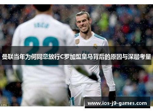 曼联当年为何同意放行C罗加盟皇马背后的原因与深层考量 曼联当年为何同意放行C罗加盟皇马背后的原因与深层考量