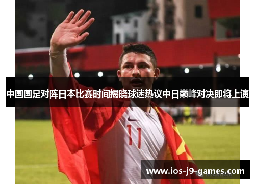 中国国足对阵日本比赛时间揭晓球迷热议中日巅峰对决即将上演