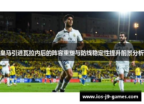皇马引进瓦拉内后的阵容重塑与防线稳定性提升前景分析 皇马引进瓦拉内后的阵容重塑与防线稳定性提升前景分析