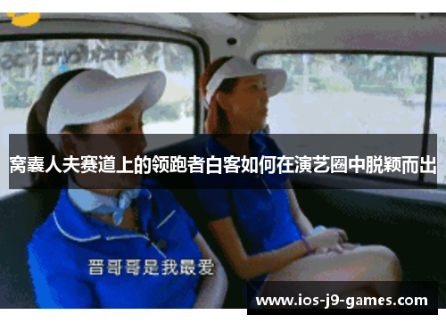 窝囊人夫赛道上的领跑者白客如何在演艺圈中脱颖而出 窝囊人夫赛道上的领跑者白客如何在演艺圈中脱颖而出