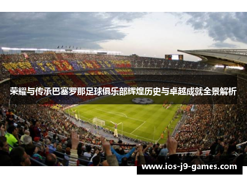 荣耀与传承巴塞罗那足球俱乐部辉煌历史与卓越成就全景解析 荣耀与传承巴塞罗那足球俱乐部辉煌历史与卓越成就全景解析