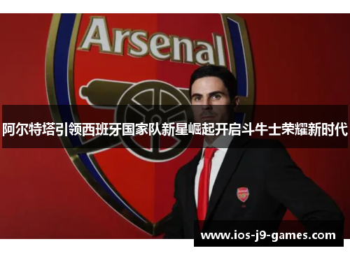 阿尔特塔引领西班牙国家队新星崛起开启斗牛士荣耀新时代