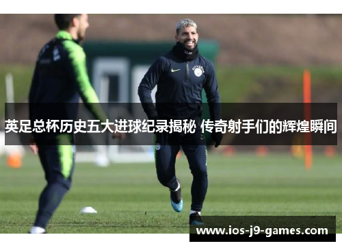英足总杯历史五大进球纪录揭秘 传奇射手们的辉煌瞬间
