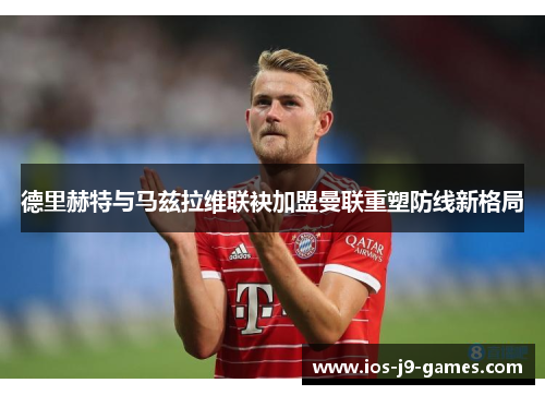 德里赫特与马兹拉维联袂加盟曼联重塑防线新格局 德里赫特与马兹拉维联袂加盟曼联重塑防线新格局