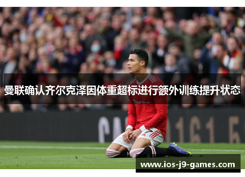 曼联确认齐尔克泽因体重超标进行额外训练提升状态 曼联确认齐尔克泽因体重超标进行额外训练提升状态